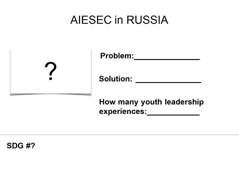 AIESEC in RUSSIA ? Problem:_______________ Solution: _______________ How many youth leadership experiences:____________ SDG #?